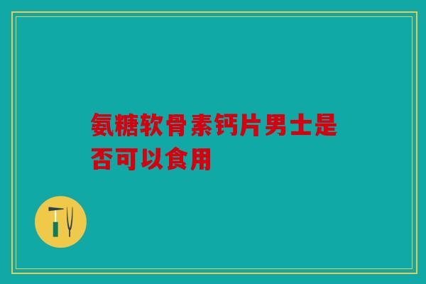 氨糖软骨素钙片男士是否可以食用