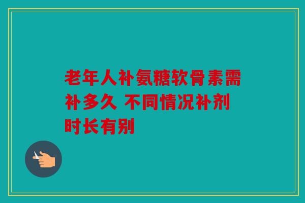 老年人补氨糖软骨素需补多久 不同情况补剂时长有别