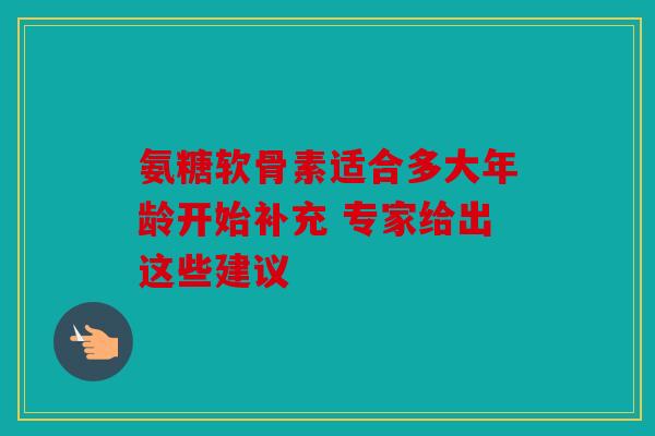 氨糖软骨素适合多大年龄开始补充 专家给出这些建议