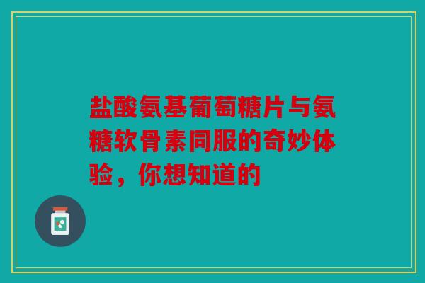 盐酸氨基葡萄糖片与氨糖软骨素同服的奇妙体验，你想知道的