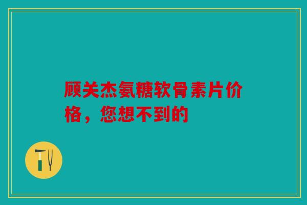 顾关杰氨糖软骨素片价格，您想不到的