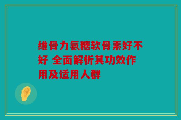 维骨力氨糖软骨素好不好 全面解析其功效作用及适用人群