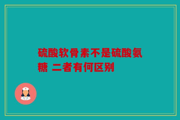 硫酸软骨素不是硫酸氨糖 二者有何区别