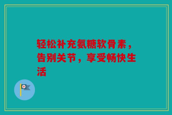 轻松补充氨糖软骨素，告别关节，享受畅快生活