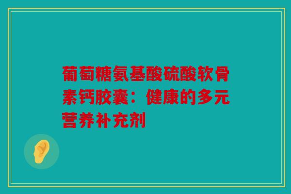 葡萄糖氨基酸硫酸软骨素钙胶囊：健康的多元营养补充剂