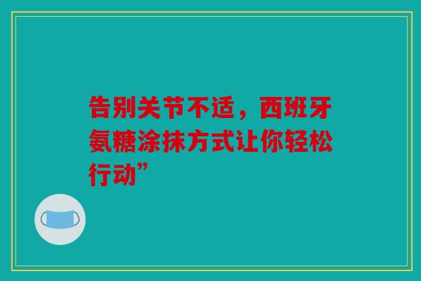 告别关节不适，西班牙氨糖涂抹方式让你轻松行动”