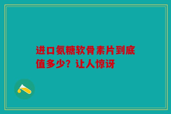 进口氨糖软骨素片到底值多少？让人惊讶