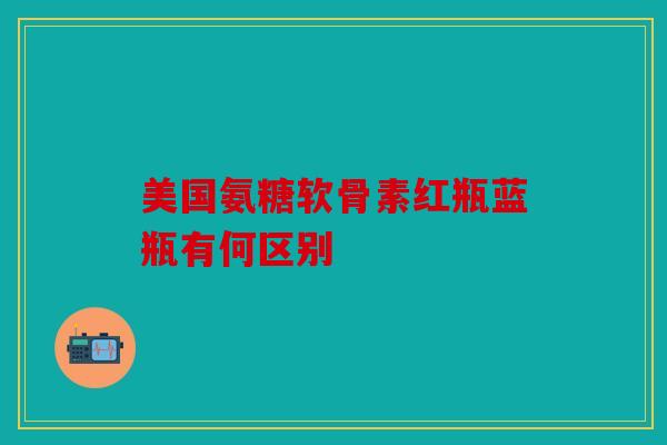 美国氨糖软骨素红瓶蓝瓶有何区别