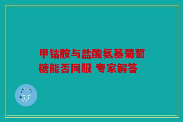 甲钴胺与盐酸氨基葡萄糖能否同服 专家解答