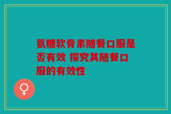 氨糖软骨素随餐口服是否有效 探究其随餐口服的有效性