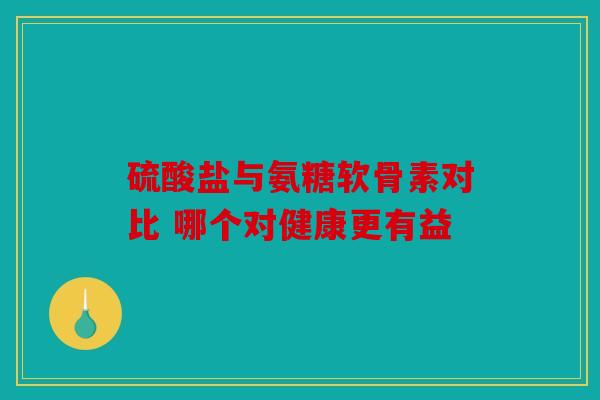 硫酸盐与氨糖软骨素对比 哪个对健康更有益