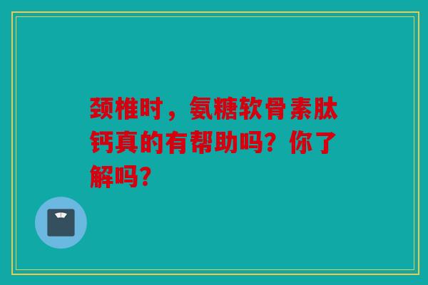 颈椎时，氨糖软骨素肽钙真的有帮助吗？你了解吗？