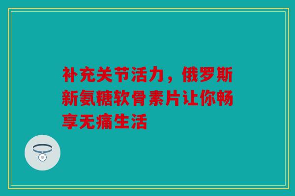 补充关节活力，俄罗斯新氨糖软骨素片让你畅享无痛生活