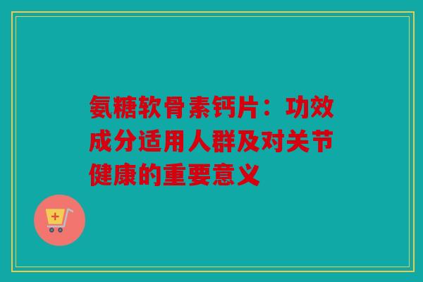氨糖软骨素钙片：功效成分适用人群及对关节健康的重要意义