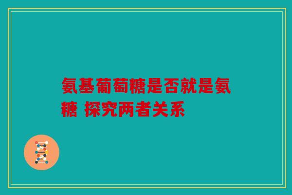氨基葡萄糖是否就是氨糖 探究两者关系