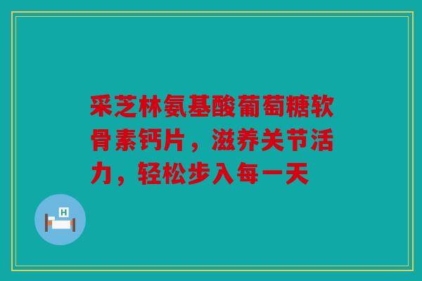 采芝林氨基酸葡萄糖软骨素钙片，滋养关节活力，轻松步入每一天