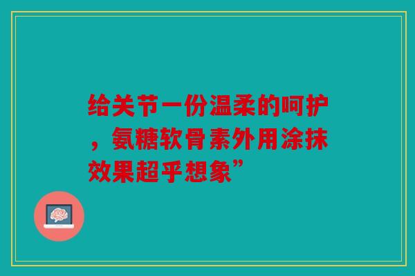 给关节一份温柔的呵护，氨糖软骨素外用涂抹效果超乎想象”