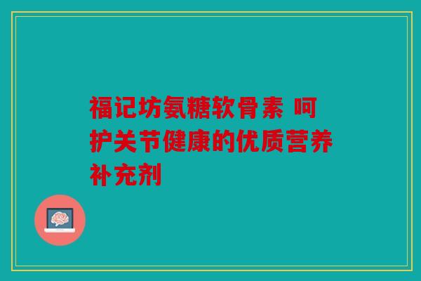 福记坊氨糖软骨素 呵护关节健康的优质营养补充剂