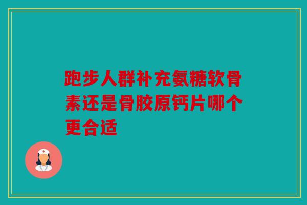 跑步人群补充氨糖软骨素还是骨胶原钙片哪个更合适