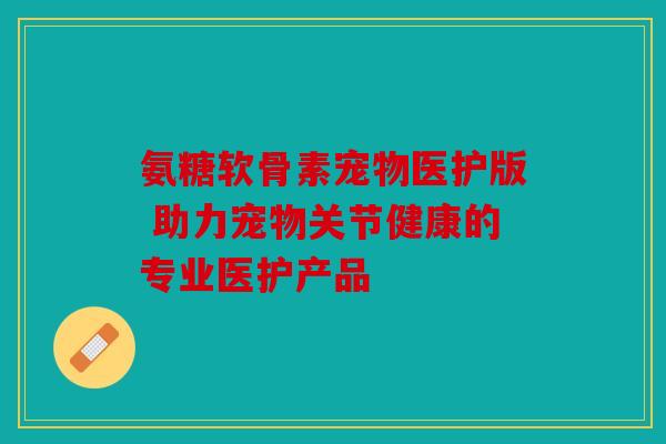 氨糖软骨素宠物医护版 助力宠物关节健康的专业医护产品