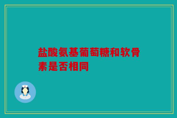 盐酸氨基葡萄糖和软骨素是否相同