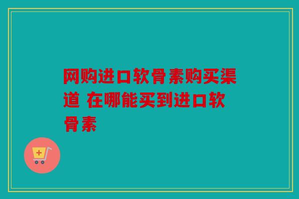 网购进口软骨素购买渠道 在哪能买到进口软骨素
