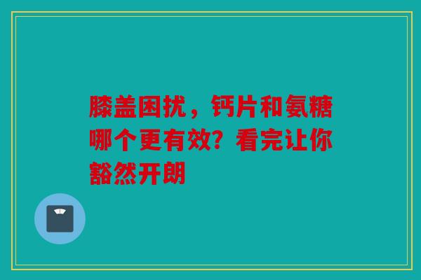 膝盖困扰，钙片和氨糖哪个更有效？看完让你豁然开朗