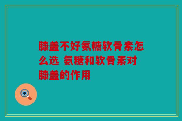 膝盖不好氨糖软骨素怎么选 氨糖和软骨素对膝盖的作用