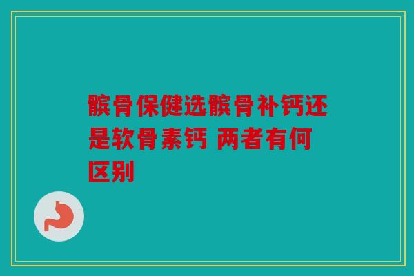 髌骨保健选髌骨补钙还是软骨素钙 两者有何区别