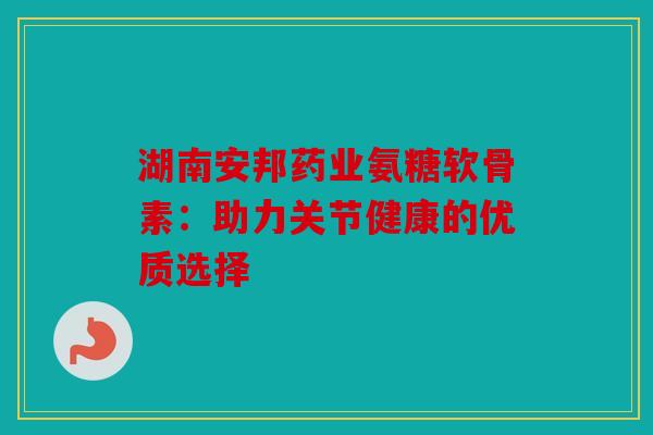 湖南安邦药业氨糖软骨素：助力关节健康的优质选择