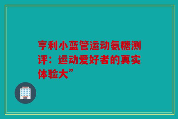 亨利小蓝管运动氨糖测评：运动爱好者的真实体验大”
