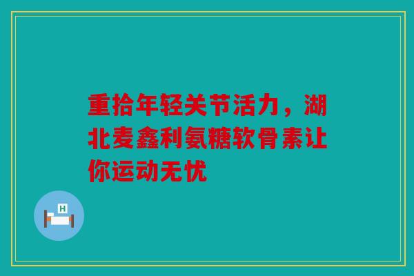 重拾年轻关节活力，湖北麦鑫利氨糖软骨素让你运动无忧