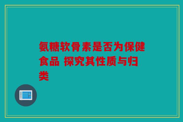 氨糖软骨素是否为保健食品 探究其性质与归类