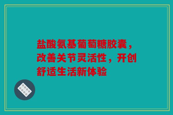 盐酸氨基葡萄糖胶囊，改善关节灵活性，开创舒适生活新体验