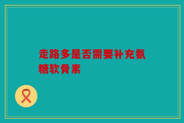 走路多是否需要补充氨糖软骨素