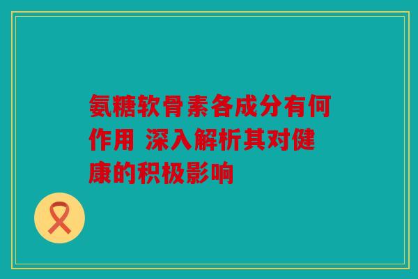 氨糖软骨素各成分有何作用 深入解析其对健康的积极影响