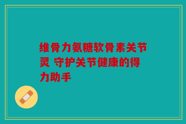 维骨力氨糖软骨素关节灵 守护关节健康的得力助手