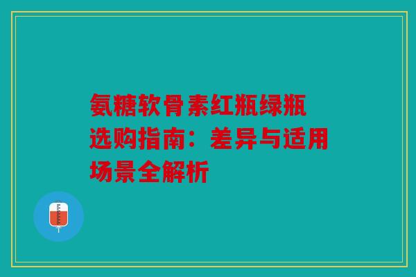 氨糖软骨素红瓶绿瓶 选购指南：差异与适用场景全解析