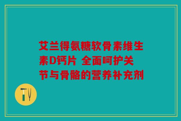 艾兰得氨糖软骨素维生素D钙片 全面呵护关节与骨骼的营养补充剂