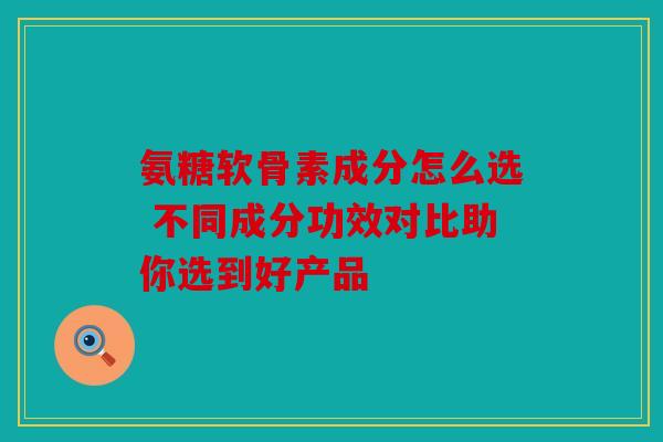 氨糖软骨素成分怎么选 不同成分功效对比助你选到好产品