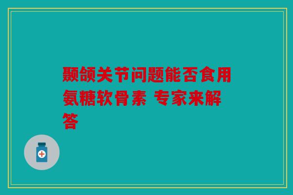 颞颌关节问题能否食用氨糖软骨素 专家来解答