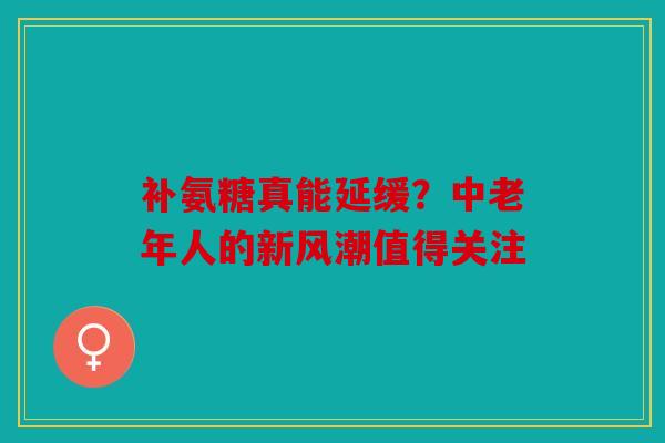 补氨糖真能延缓？中老年人的新风潮值得关注