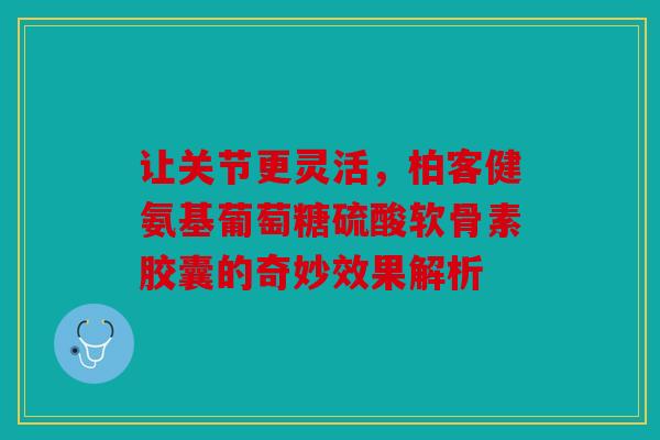 让关节更灵活，柏客健氨基葡萄糖硫酸软骨素胶囊的奇妙效果解析
