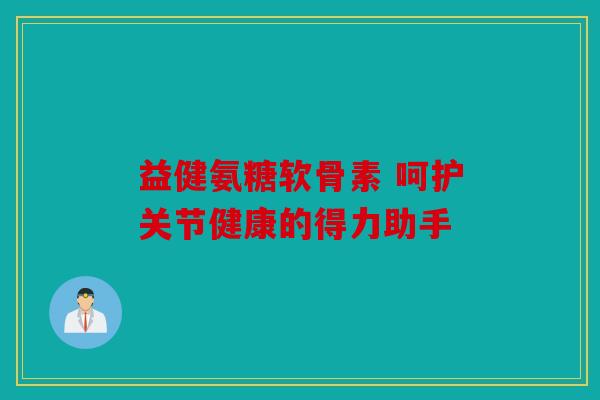 益健氨糖软骨素 呵护关节健康的得力助手