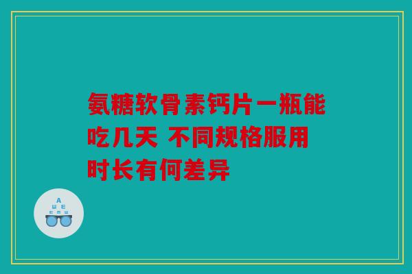 氨糖软骨素钙片一瓶能吃几天 不同规格服用时长有何差异