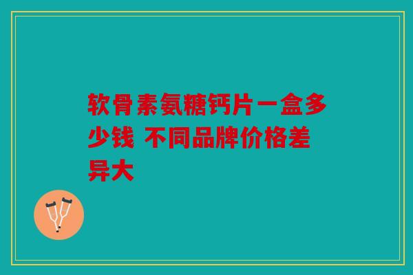 软骨素氨糖钙片一盒多少钱 不同品牌价格差异大