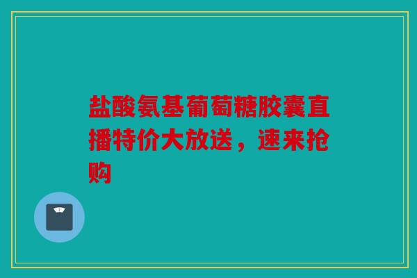 盐酸氨基葡萄糖胶囊直播特价大放送，速来抢购