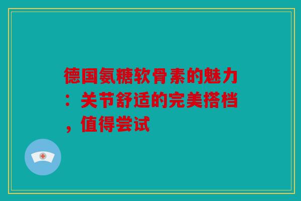 德国氨糖软骨素的魅力：关节舒适的完美搭档，值得尝试