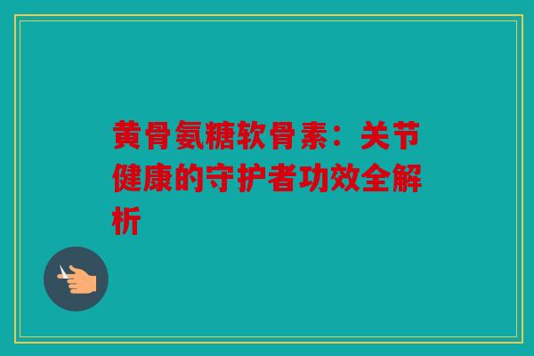 黄骨氨糖软骨素：关节健康的守护者功效全解析