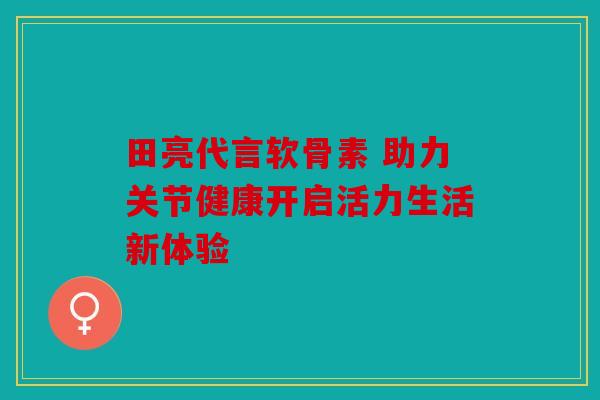 田亮代言软骨素 助力关节健康开启活力生活新体验